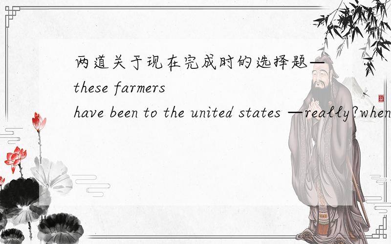 两道关于现在完成时的选择题—these farmers have been to the united states —really?when____there?A. will they go  B.did they go C. do they go D,have they gone(选的是B,原因?)My parents _____handong for ten yearsA.have been in. B.hav