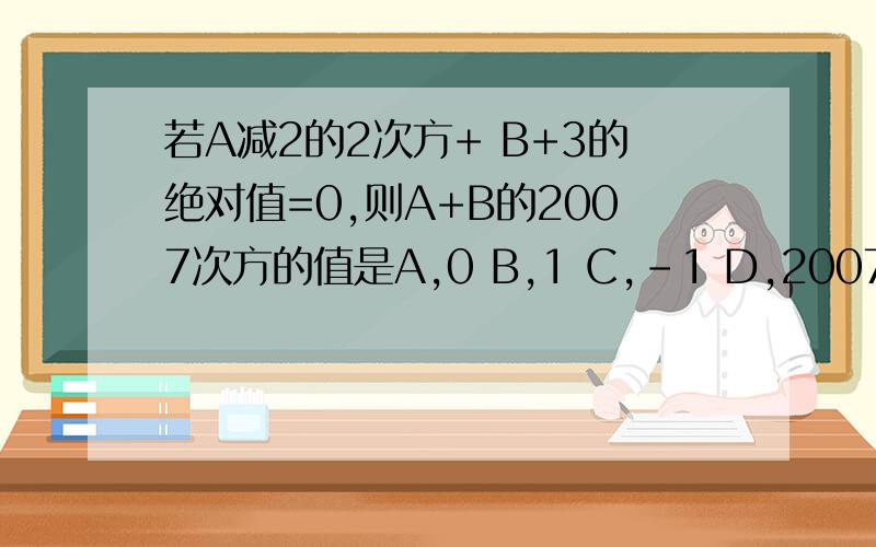 若A减2的2次方+ B+3的绝对值=0,则A+B的2007次方的值是A,0 B,1 C,-1 D,2007
