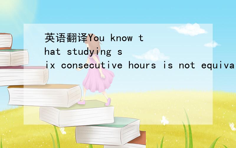 英语翻译You know that studying six consecutive hours is not equivalent tostudying one hour a day for six days.特别是最后一句one hour a day for six days