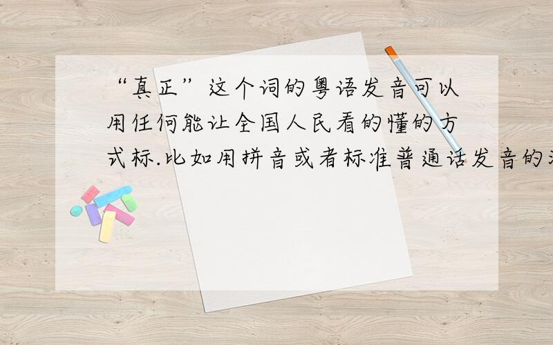 “真正”这个词的粤语发音可以用任何能让全国人民看的懂的方式标.比如用拼音或者标准普通话发音的汉字