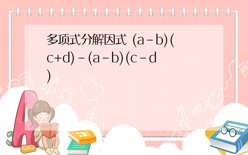 多项式分解因式 (a-b)(c+d)-(a-b)(c-d)