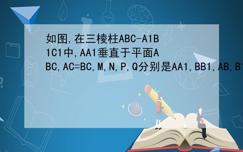 如图,在三棱柱ABC-A1B1C1中,AA1垂直于平面ABC,AC=BC,M,N,P,Q分别是AA1,BB1,AB,B1C.（1）求证,平面PCC1垂