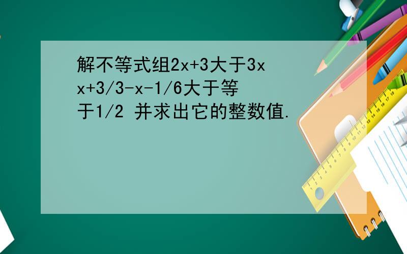 解不等式组2x+3大于3x x+3/3-x-1/6大于等于1/2 并求出它的整数值.