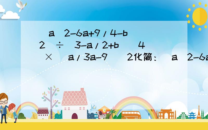 (a^2-6a+9/4-b^2)÷(3-a/2+b)^4 × (a/3a-9)^2化简：(a^2-6a+9/4-b^2)÷(3-a/2+b)^4 × (a/3a-9)^2