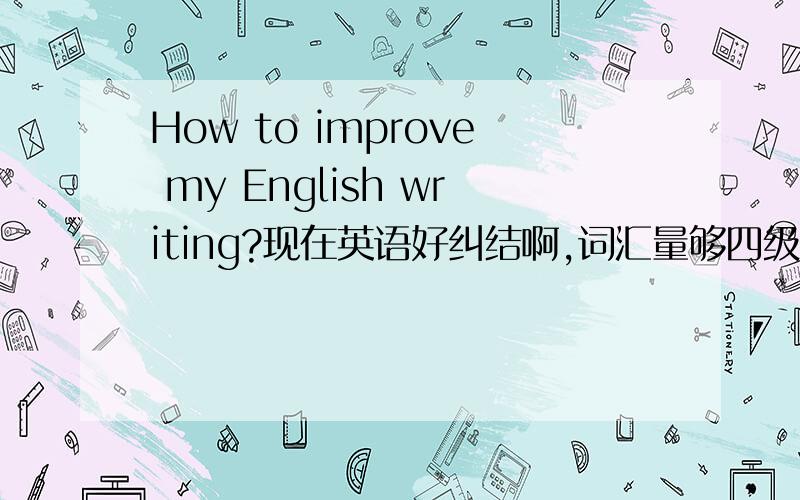 How to improve my English writing?现在英语好纠结啊,词汇量够四级了的,4500个单词没问题了,阅读也没什么问题,都看的懂.但是一到写作文就纠结,我都是想好了中文再翻译过去,但是翻译完后觉得貌似