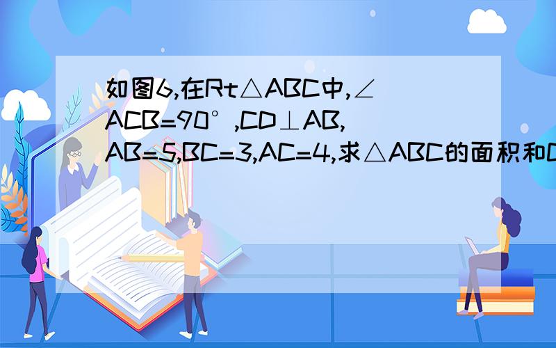 如图6,在Rt△ABC中,∠ACB=90°,CD⊥AB,AB=5,BC=3,AC=4,求△ABC的面积和CD的长度