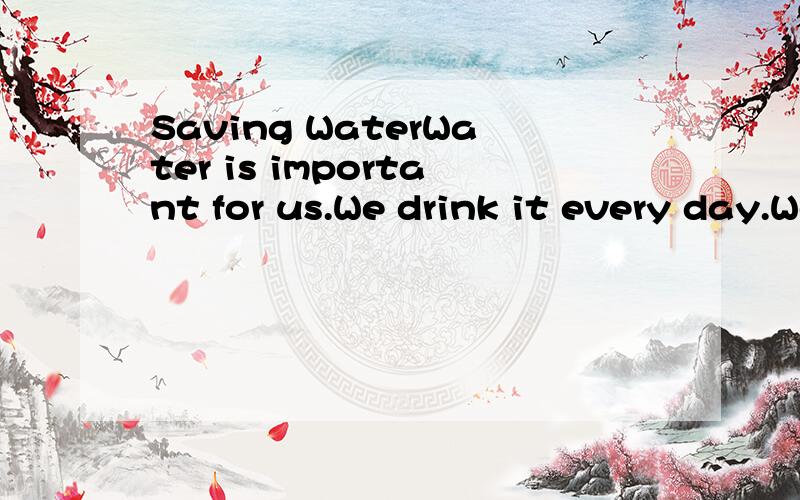 Saving WaterWater is important for us.We drink it every day.We use it to cook and wash things.1( )water,we cannot live.But we have to be careful.sometimes there is not enough fresh water.In the future,it may be a big 2( ),so ,we should not waste wate