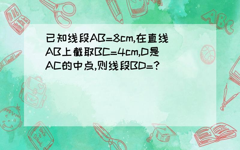 已知线段AB=8cm,在直线AB上截取BC=4cm,D是AC的中点,则线段BD=?