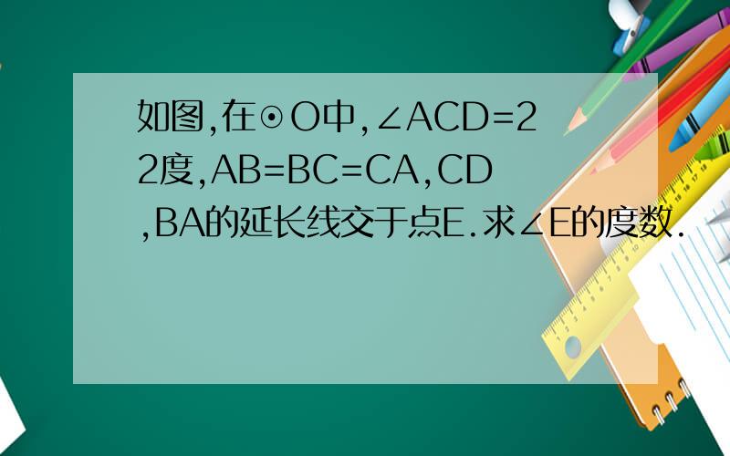 如图,在⊙O中,∠ACD=22度,AB=BC=CA,CD,BA的延长线交于点E.求∠E的度数.