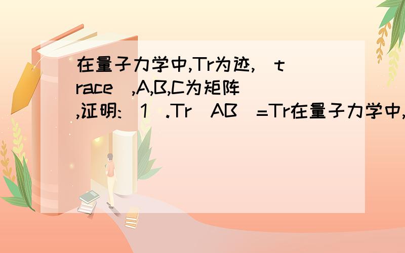 在量子力学中,Tr为迹,(trace),A,B,C为矩阵,证明:(1).Tr(AB)=Tr在量子力学中,Tr为迹,(trace),A,B,C为矩阵,证明:(1).Tr(AB)=Tr(BA) ; (2).Tr(ABC)=Tr(BCA)=Tr(CAB)