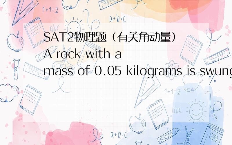 SAT2物理题（有关角动量）A rock with a mass of 0.05 kilograms is swung overhead in a horizontal circle of radius 0.3 meter at a constant rate of 5 revolutions per second.The angular momentum of the rock is A.0.14（千克*米的二次方/秒