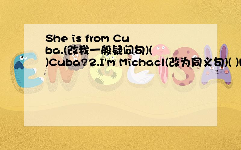 She is from Cuba.(改我一般疑问句)( )Cuba?2.I'm Michacl(改为同义句)( )MichaelYour mother is fine(对fine部分提问)（ ）your mother?They are from China(对China部分提问)（ ）