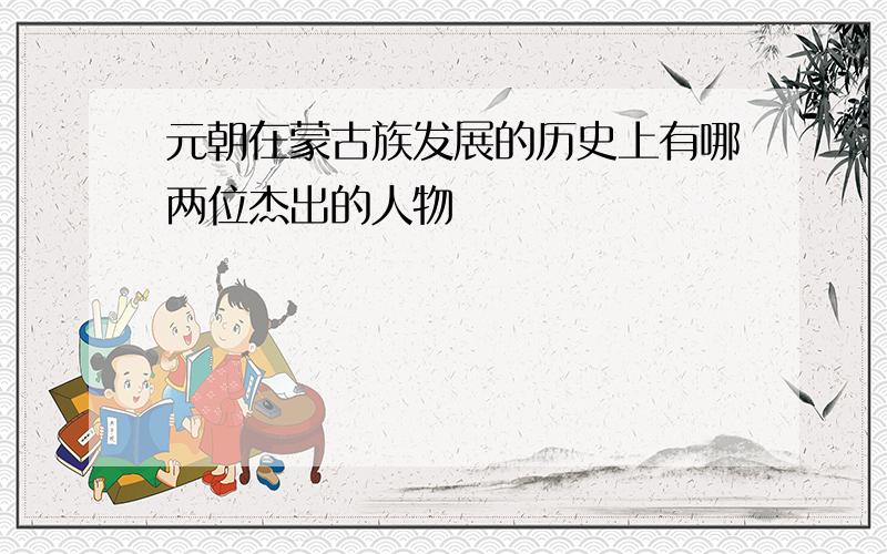 元朝在蒙古族发展的历史上有哪两位杰出的人物