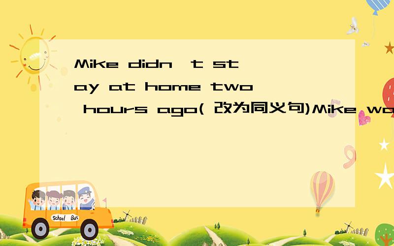 Mike didn't stay at home two hours ago( 改为同义句)Mike wasn't ___ two hours ago