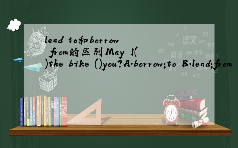 lend to和borrow from的区别May I()the bike ()you?A.borrow;to B.lend;from C.borrow;from D.lend;to