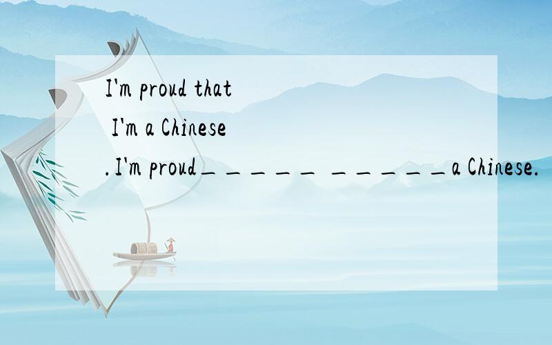I'm proud that I'm a Chinese.I'm proud_____ _____a Chinese.