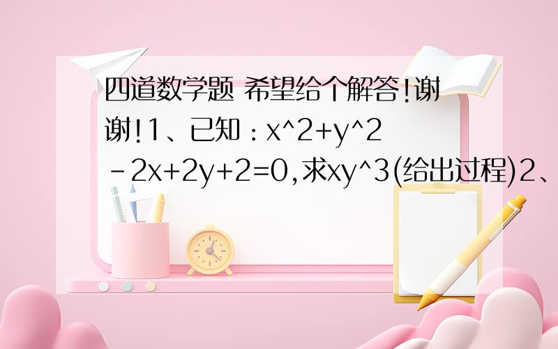 四道数学题 希望给个解答!谢谢!1、已知：x^2+y^2-2x+2y+2=0,求xy^3(给出过程)2、已知a^2+b^2+c^2=ab+ac+bc,求证a=b=c（要过程,证明题）3、已知a^2+b^2+c^2-ab-ac-bc=0,用完全平方公式说明a=b=c4、已知（a+b）^2=40