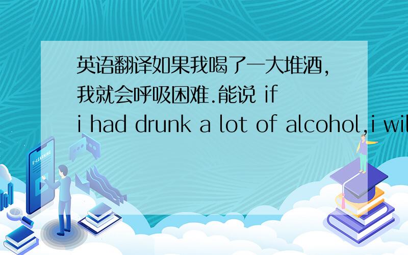 英语翻译如果我喝了一大堆酒,我就会呼吸困难.能说 if i had drunk a lot of alcohol,i will have difficulty breathing.