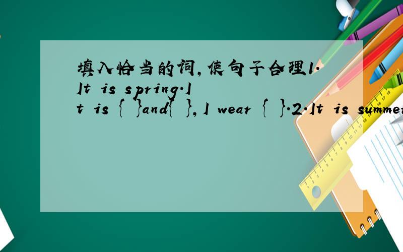 填入恰当的词,使句子合理1.It is spring.It is { }and{ },I wear { }.2.It is summer.It is { and { }.I wear { ] .3.It is autumn It is { }and { },I wear { }.4.It is winter.It is { }and { }.I wear{ }.