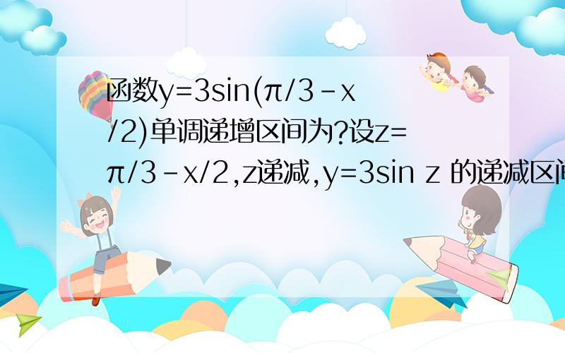 函数y=3sin(π/3-x/2)单调递增区间为?设z=π/3-x/2,z递减,y=3sin z 的递减区间为:π/2+2kπ≤π/3-x/2≤3π/2+2kπ,k∈z,这是y=3sin(π/3-x/2)递增,解出来是-7/3π-4kπ≤x≤-π/3-4kπ,错误.哪里错了?