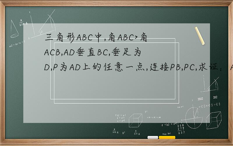 三角形ABC中,角ABC>角ACB,AD垂直BC,垂足为D,P为AD上的任意一点,连接PB,PC,求证：AB+PC>AC+PB此题应该为初二数学题,感觉应该是代数几何的综合题,苦思两个小时还是不知何解,