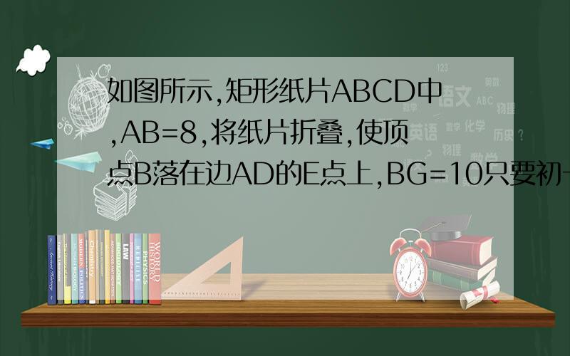 如图所示,矩形纸片ABCD中,AB=8,将纸片折叠,使顶点B落在边AD的E点上,BG=10只要初一的和初二第一单元的解题方法,30分钟内就要