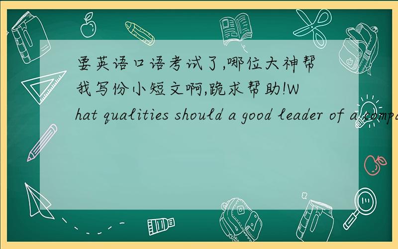 要英语口语考试了,哪位大神帮我写份小短文啊,跪求帮助!What qualities should a good leader of a company have?