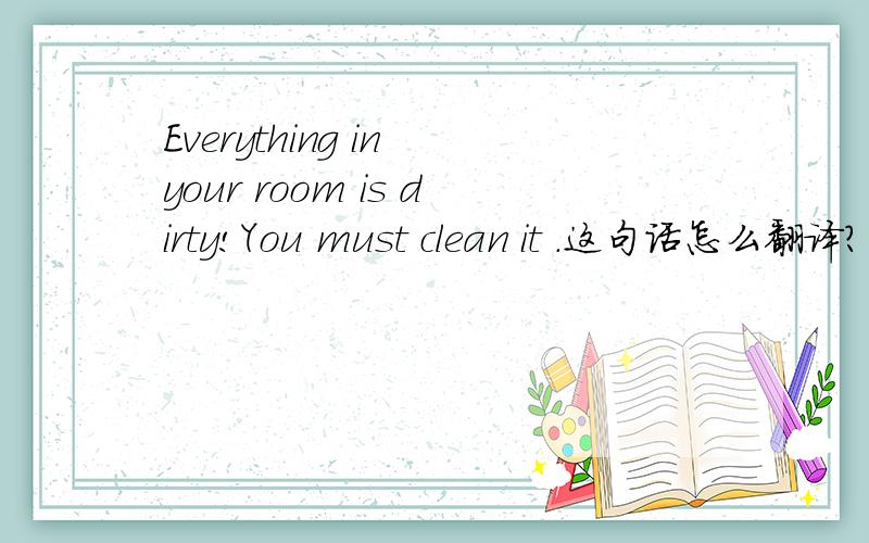 Everything in your room is dirty!You must clean it .这句话怎么翻译?