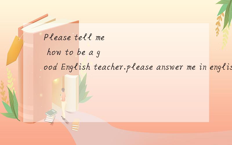 Please tell me how to be a good English teacher.please answer me in english thank you