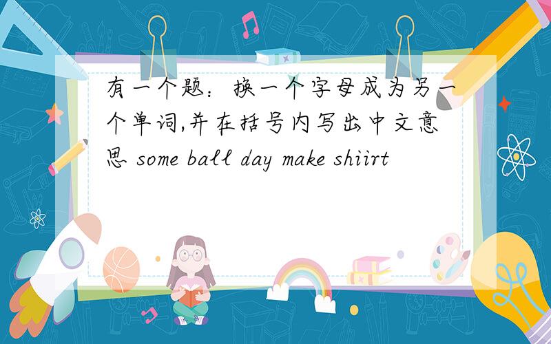 有一个题：换一个字母成为另一个单词,并在括号内写出中文意思 some ball day make shiirt
