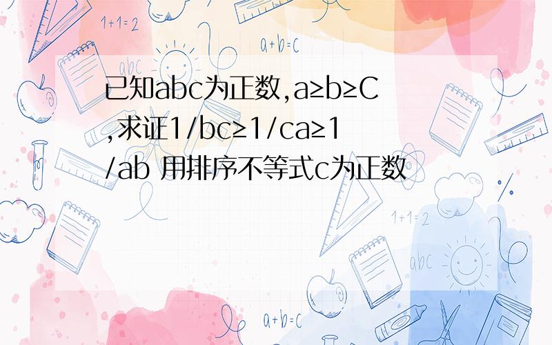 已知abc为正数,a≥b≥C,求证1/bc≥1/ca≥1/ab 用排序不等式c为正数