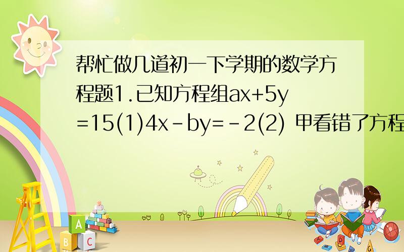 帮忙做几道初一下学期的数学方程题1.已知方程组ax+5y=15(1)4x-by=-2(2) 甲看错了方程(1)中的a得到方程组的解为x=-3y=-1乙看错了方程(2)中的得到方程组的解为x=5y=4求原方程组的解.