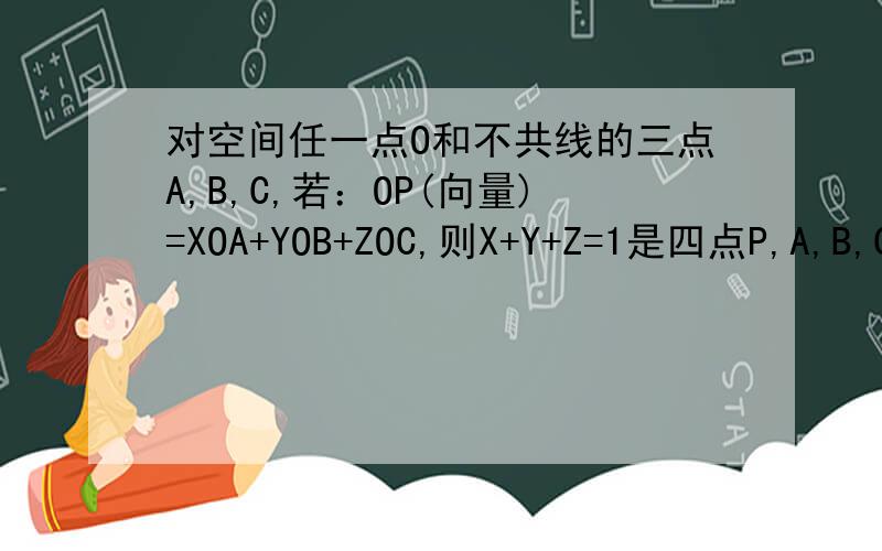 对空间任一点O和不共线的三点A,B,C,若：OP(向量)=XOA+YOB+ZOC,则X+Y+Z=1是四点P,A,B,C共面的什么条件