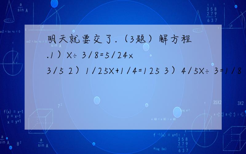 明天就要交了.（3题）解方程.1）X÷3/8=5/24×3/5 2）1/25X+1/4=125 3）4/5X÷3=1/8
