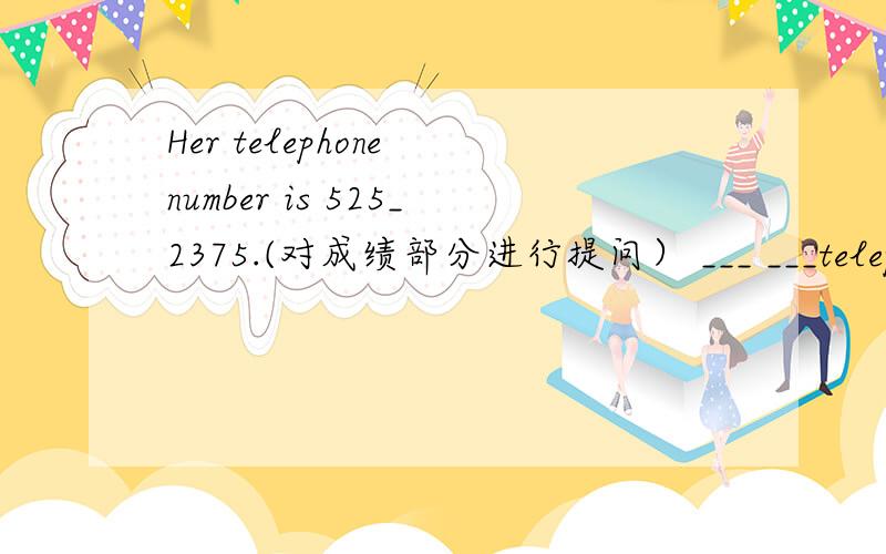 Her telephone number is 525_2375.(对成绩部分进行提问） ___ ___telephone number?My name is Kate.(改为同义句）___ ___.Her name is Lucy Green(对画线部分提问）___ ___ ___name?根据汉语完成句子他的名字叫吉姆.___ ___ _