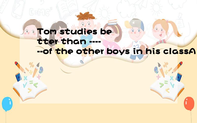 Tom studies better than ------of the other boys in his classA some B most C any D one 觉得在语法上都说得过去 没有什么语法错误 在句意上个人觉得most 更合适 觉得any 怪怪的 原来不是适用 any other boy 或 the other