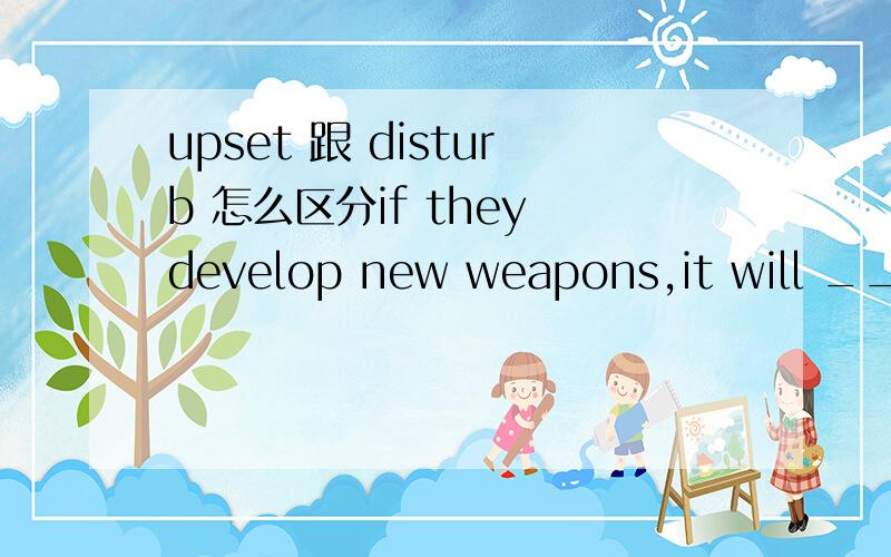 upset 跟 disturb 怎么区分if they develop new weapons,it will ____ the balance of power.A.upset B.disturb C interrupt为什么不选B 很难分啊 upset/disturb有什么区别,当“扰乱”讲的时候?