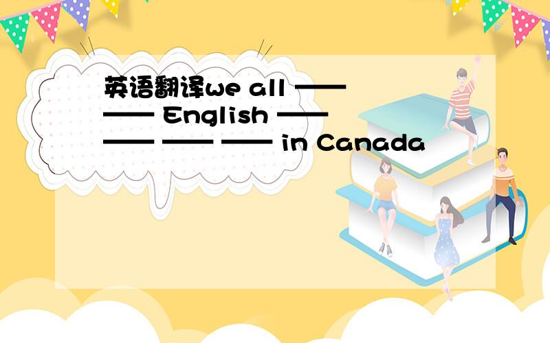 英语翻译we all —— —— English —— —— —— —— in Canada