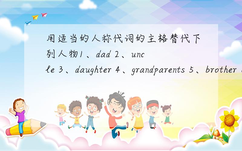 用适当的人称代词的主格替代下列人物1、dad 2、uncle 3、daughter 4、grandparents 5、brother 6、grandma 7、parents 8、mother 9、sister 10、son 11、grandfather