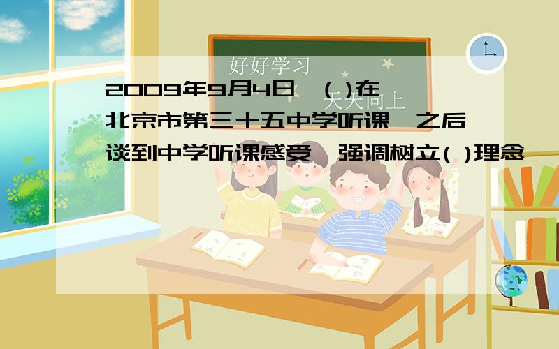 2009年9月4日,( )在北京市第三十五中学听课,之后谈到中学听课感受,强调树立( )理念