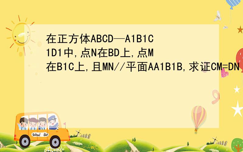 在正方体ABCD—A1B1C1D1中,点N在BD上,点M在B1C上,且MN//平面AA1B1B,求证CM=DN