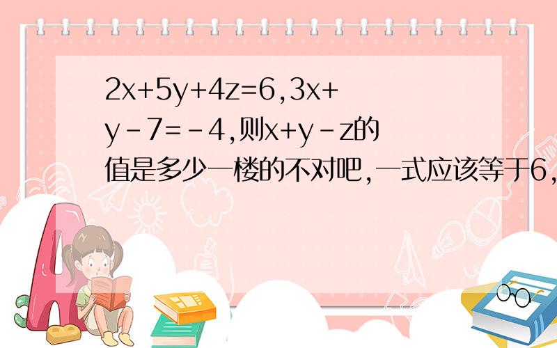 2x+5y+4z=6,3x+y-7=-4,则x+y-z的值是多少一楼的不对吧,一式应该等于6,二式应该等于-4啊,还有二式没有那个z,题目应该没有错卷子上是这么打的