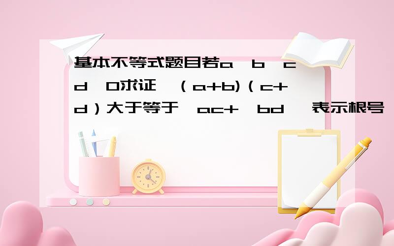 基本不等式题目若a,b,c,d>0求证√（a+b)（c+d）大于等于√ac+√bd√ 表示根号,即根号下（a+b)（c+d）大于等于根号下ac+根号下bd