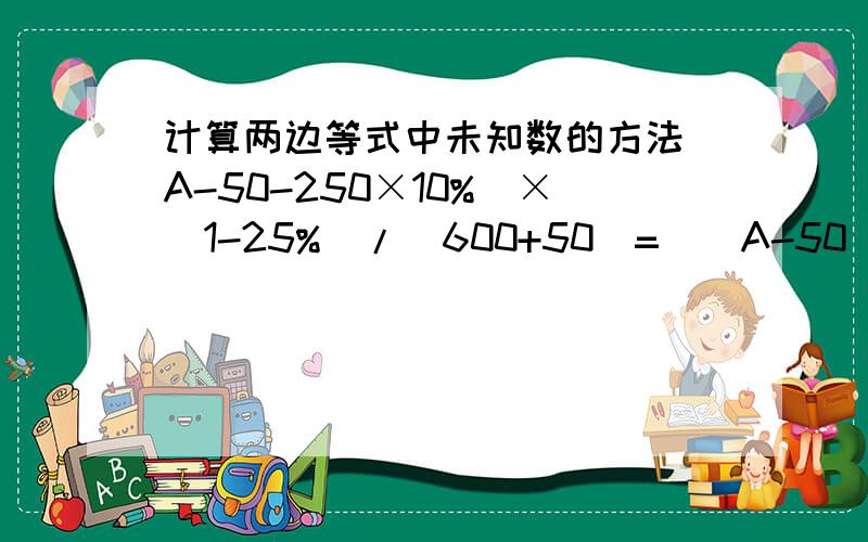 计算两边等式中未知数的方法（A-50-250×10%）×(1-25%)/(600+50)=[（A-50）×(1-25%)-500×15%]/600求A,请给出详细的解题步骤,谢谢!