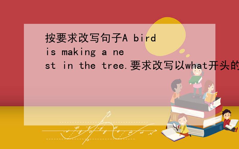 按要求改写句子A bird is making a nest in the tree.要求改写以what开头的句子