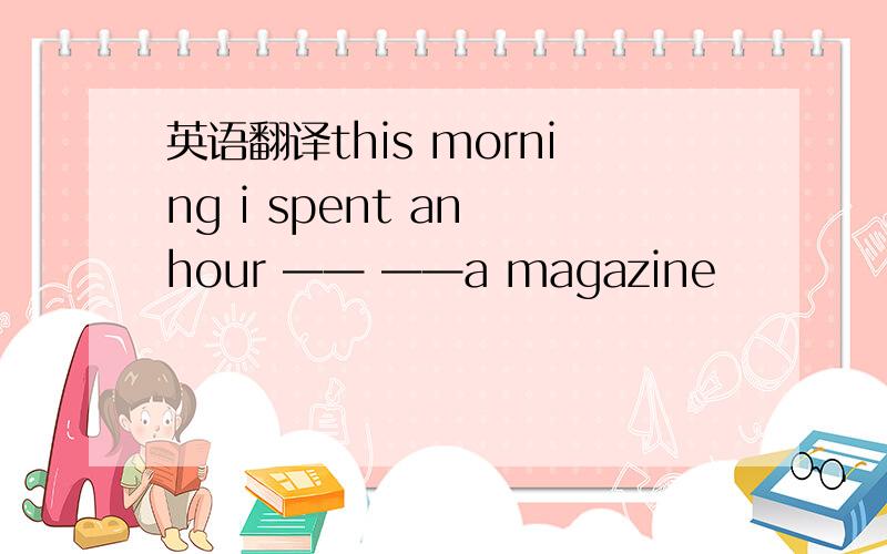 英语翻译this morning i spent an hour —— ——a magazine