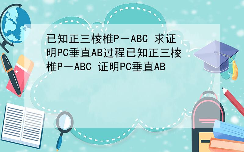 已知正三棱椎P－ABC 求证明PC垂直AB过程已知正三棱椎P－ABC 证明PC垂直AB