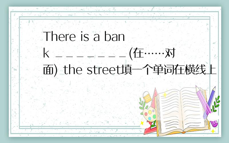 There is a bank _______(在……对面) the street填一个单词在横线上