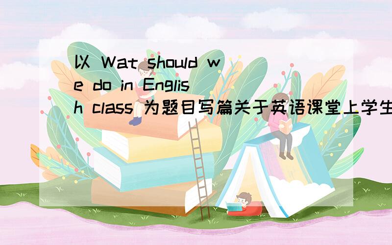 以 Wat should we do in English class 为题目写篇关于英语课堂上学生应该怎样做才能使英语学习更有效不要复制的