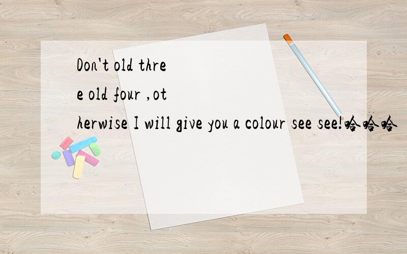 Don't old three old four ,otherwise I will give you a colour see see!哈哈哈